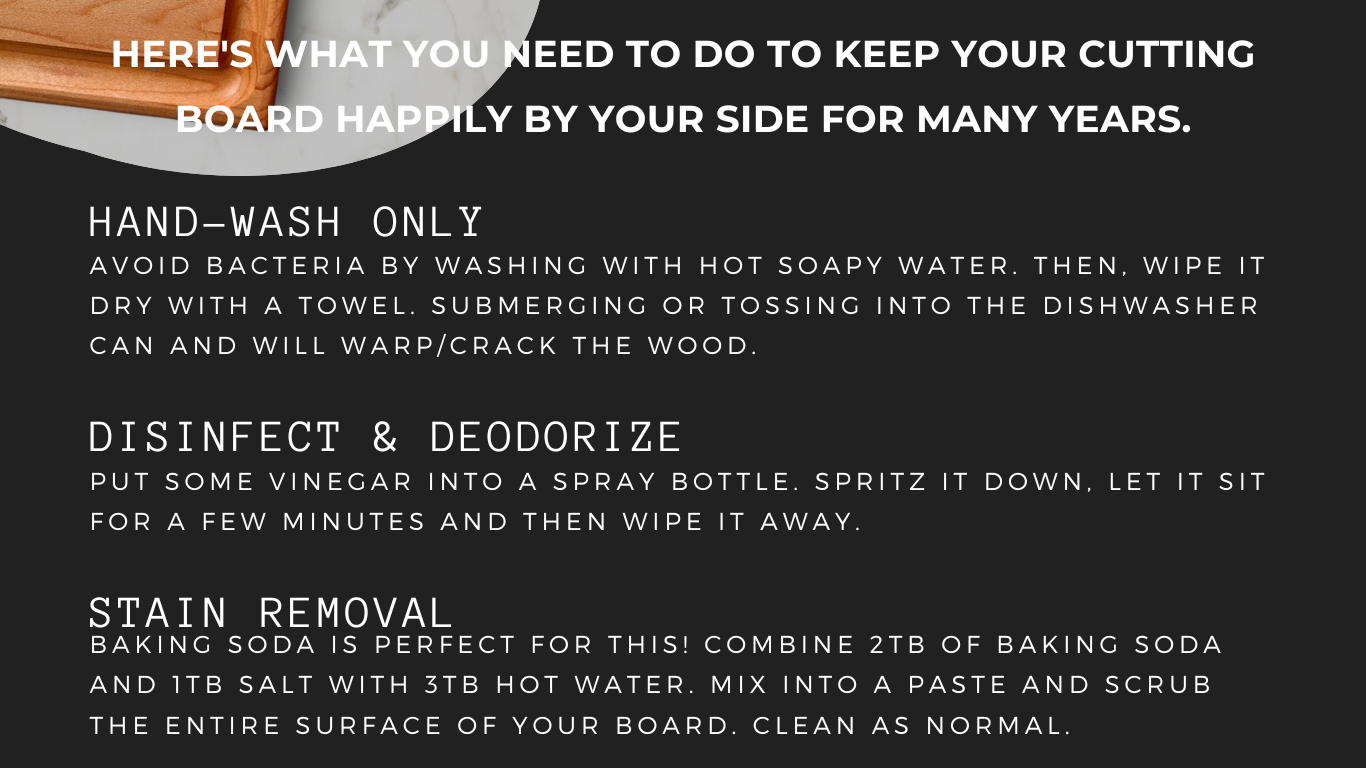 How to clean your cutting board: Hand wash your cutting boards with mild soap and water. Disinfect and deodorize with vinegar. Remove stains with baking soda, salt, and hot water. Make into a paste and scrub your boards down. Clean as normal.